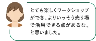とても楽しくワークショップができ、よりいっそう売り場で活用できる点があるな、と思いました。