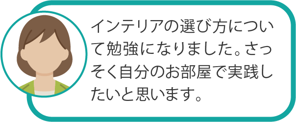 インテリアの選び方について勉強になりました。さっそく自分のお部屋で実践したいと思います。