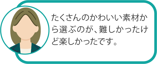 たくさんのかわいい素材から選ぶのが、難しかったけど楽しかったです。